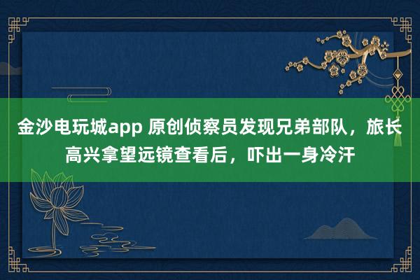 金沙电玩城app 原创侦察员发现兄弟部队，旅长高兴拿望远镜查看后，吓出一身冷汗