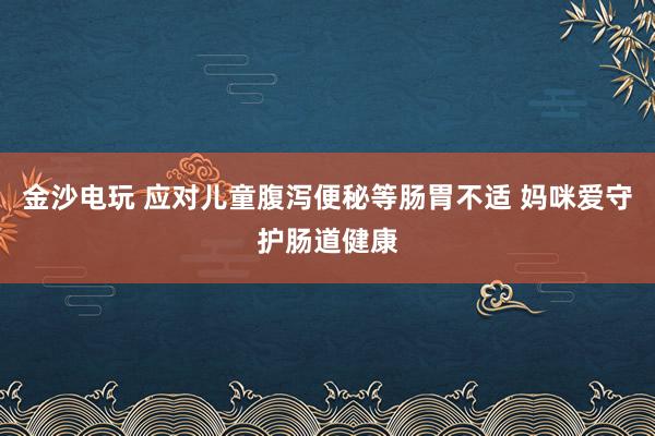 金沙电玩 应对儿童腹泻便秘等肠胃不适 妈咪爱守护肠道健康