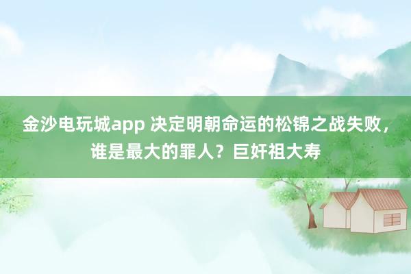 金沙电玩城app 决定明朝命运的松锦之战失败,谁是最大的罪人?巨奸祖大寿