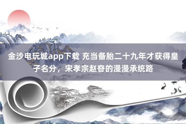 金沙电玩城app下载 充当备胎二十九年才获得皇子名分,宋孝宗赵昚的漫漫承统路
