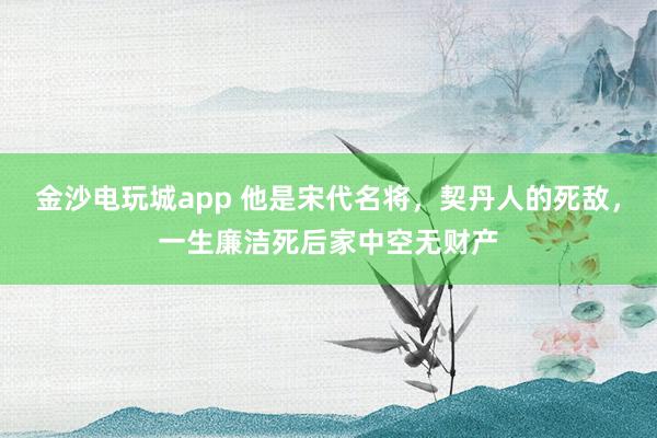 金沙电玩城app 他是宋代名将,契丹人的死敌,一生廉洁死后家中空无财产