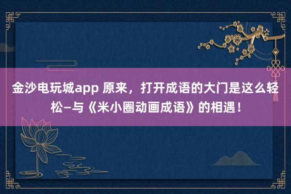 金沙电玩城app 原来,打开成语的大门是这么轻松—与《米小圈动画成语》的相遇!