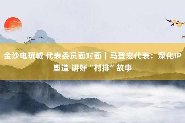 金沙电玩城 代表委员面对面｜马登宏代表：深化IP塑造 讲好“村排”故事