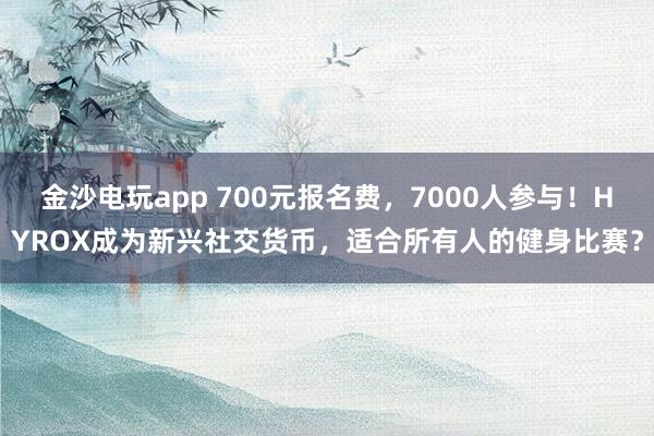 金沙电玩app 700元报名费，7000人参与！HYROX成为新兴社交货币，适合所有人的健身比赛？