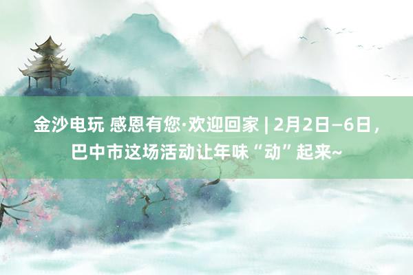金沙电玩 感恩有您·欢迎回家 | 2月2日—6日,巴中市这场活动让年味“动”起来~