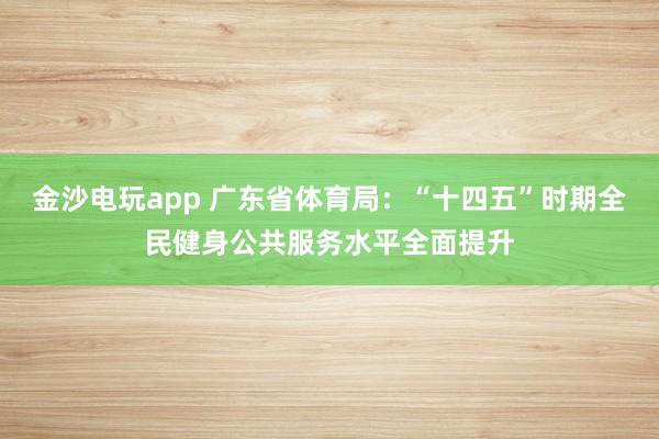 金沙电玩app 广东省体育局：“十四五”时期全民健身公共服务水平全面提升