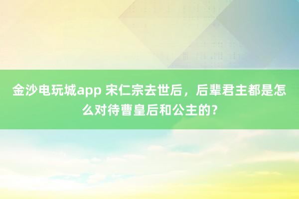 金沙电玩城app 宋仁宗去世后,后辈君主都是怎么对待曹皇后和公主的?
