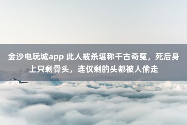 金沙电玩城app 此人被杀堪称千古奇冤，死后身上只剩骨头，连仅剩的头都被人偷走