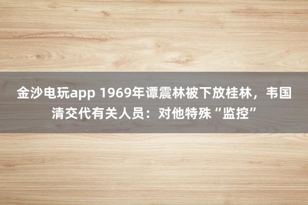 金沙电玩app 1969年谭震林被下放桂林，韦国清交代有关人员：对他特殊“监控”
