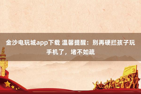 金沙电玩城app下载 温馨提醒：别再硬拦孩子玩手机了，堵不如疏