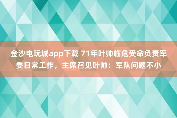 金沙电玩城app下载 71年叶帅临危受命负责军委日常工作，主席召见叶帅：军队问题不小