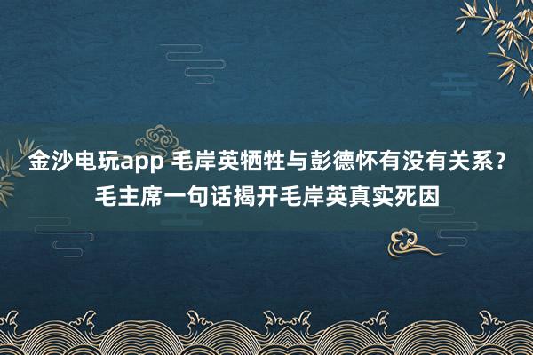 金沙电玩app 毛岸英牺牲与彭德怀有没有关系?毛主席一句话揭开毛岸英真实死因