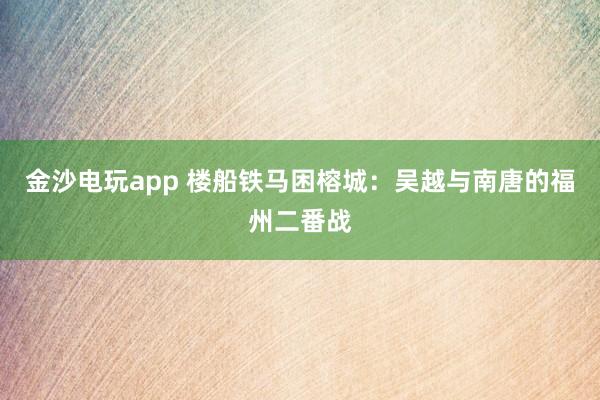 金沙电玩app 楼船铁马困榕城：吴越与南唐的福州二番战