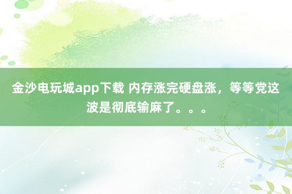 金沙电玩城app下载 内存涨完硬盘涨，等等党这波是彻底输麻了。。。
