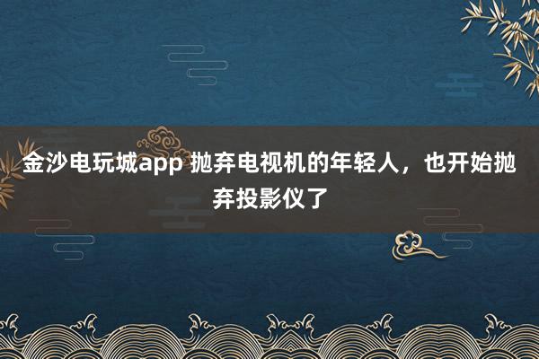 金沙电玩城app 抛弃电视机的年轻人，也开始抛弃投影仪了