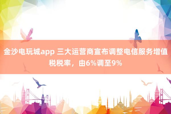 金沙电玩城app 三大运营商宣布调整电信服务增值税税率，由6%调至9%