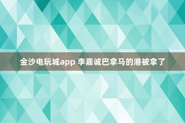 金沙电玩城app 李嘉诚巴拿马的港被拿了
