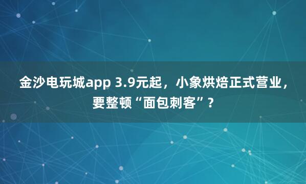 金沙电玩城app 3.9元起，小象烘焙正式营业，要整顿“面包刺客”？