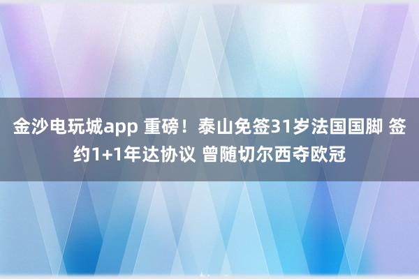金沙电玩城app 重磅！泰山免签31岁法国国脚 签约1+1年达协议 曾随切尔西夺欧冠