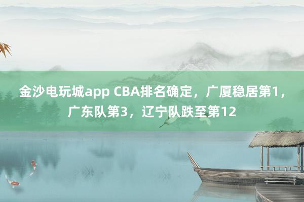 金沙电玩城app CBA排名确定，广厦稳居第1，广东队第3，辽宁队跌至第12