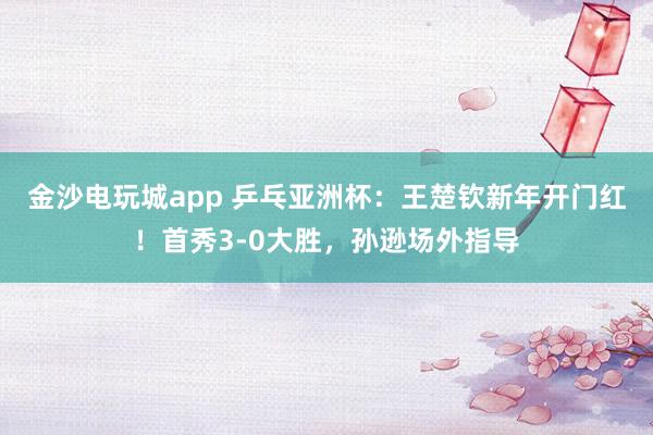 金沙电玩城app 乒乓亚洲杯：王楚钦新年开门红！首秀3-0大胜，孙逊场外指导