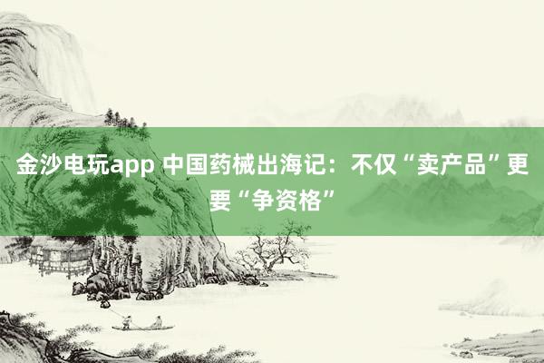 金沙电玩app 中国药械出海记：不仅“卖产品”更要“争资格”