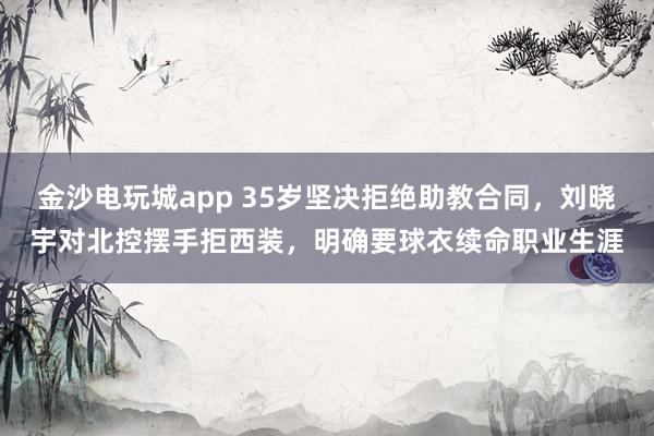金沙电玩城app 35岁坚决拒绝助教合同，刘晓宇对北控摆手拒西装，明确要球衣续命职业生涯