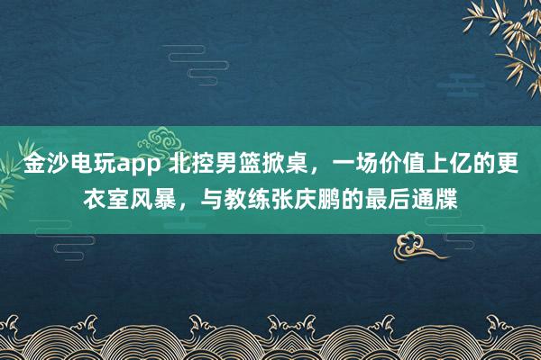 金沙电玩app 北控男篮掀桌，一场价值上亿的更衣室风暴，与教练张庆鹏的最后通牒