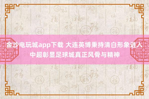 金沙电玩城app下载 大连英博秉持清白形象进入中超彰显足球城真正风骨与精神
