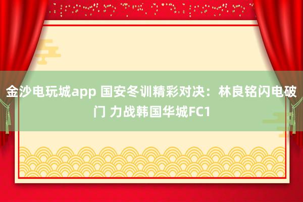 金沙电玩城app 国安冬训精彩对决：林良铭闪电破门 力战韩国华城FC1