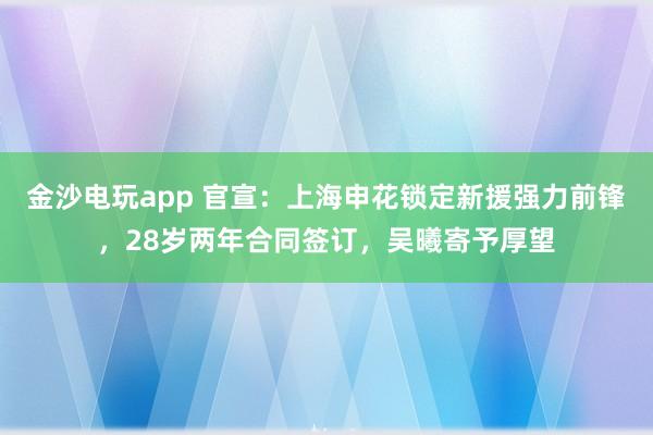 金沙电玩app 官宣：上海申花锁定新援强力前锋，28岁两年合同签订，吴曦寄予厚望
