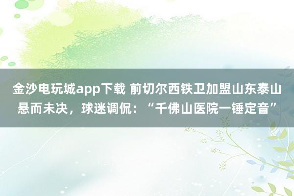 金沙电玩城app下载 前切尔西铁卫加盟山东泰山悬而未决，球迷调侃：“千佛山医院一锤定音”