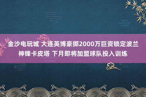 金沙电玩城 大连英博豪掷2000万巨资锁定波兰神锋卡皮塔 下月即将加盟球队投入训练