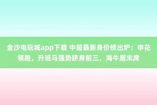 金沙电玩城app下载 中超最新身价榜出炉：申花领跑，升班马强势跻身前三，海牛居末席