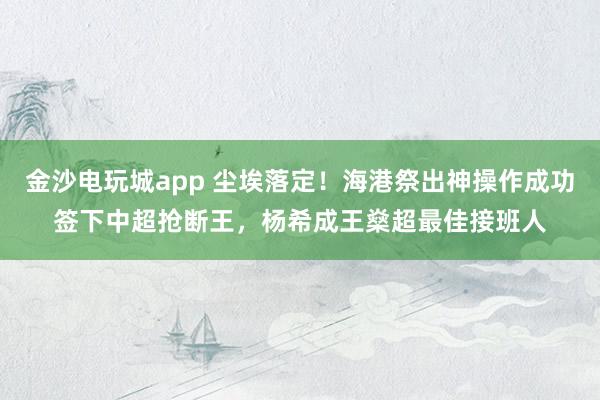 金沙电玩城app 尘埃落定！海港祭出神操作成功签下中超抢断王，杨希成王燊超最佳接班人