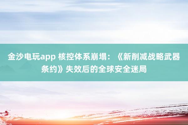 金沙电玩app 核控体系崩塌：《新削减战略武器条约》失效后的全球安全迷局