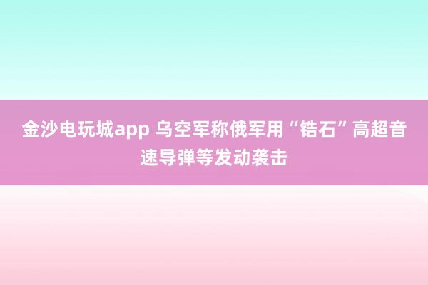 金沙电玩城app 乌空军称俄军用“锆石”高超音速导弹等发动袭击