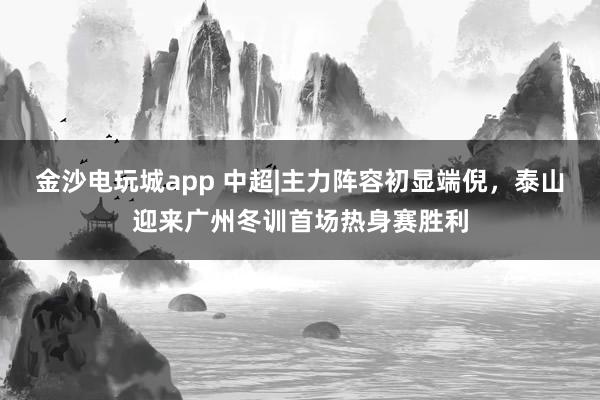 金沙电玩城app 中超|主力阵容初显端倪，泰山迎来广州冬训首场热身赛胜利