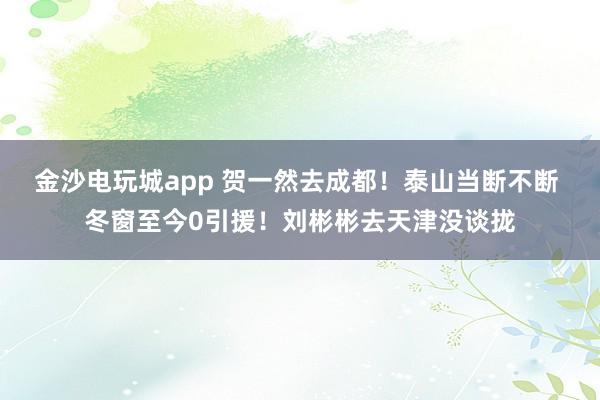 金沙电玩城app 贺一然去成都！泰山当断不断 冬窗至今0引援！刘彬彬去天津没谈拢