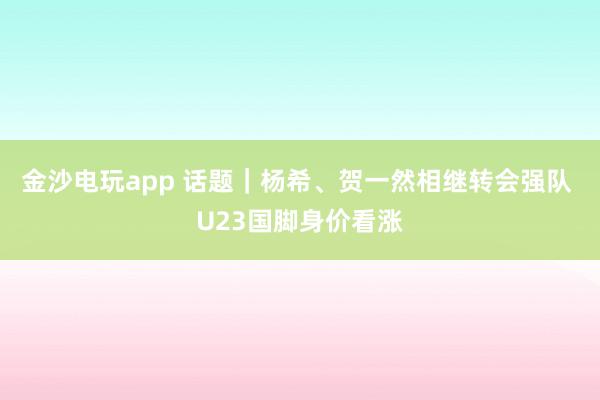 金沙电玩app 话题｜杨希、贺一然相继转会强队 U23国脚身价看涨