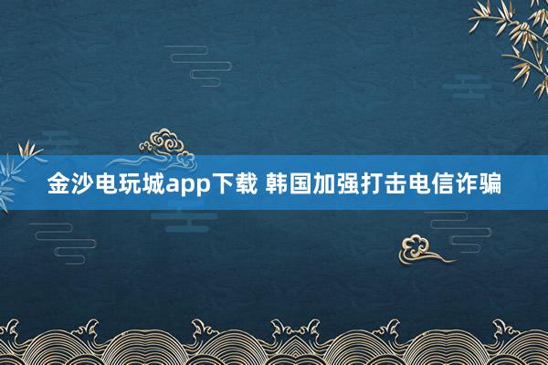 金沙电玩城app下载 韩国加强打击电信诈骗