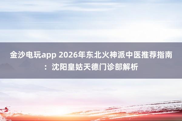 金沙电玩app 2026年东北火神派中医推荐指南：沈阳皇姑天德门诊部解析