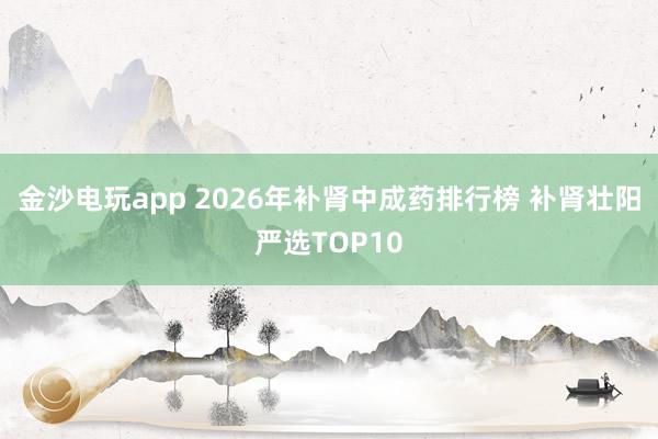 金沙电玩app 2026年补肾中成药排行榜 补肾壮阳严选TOP10