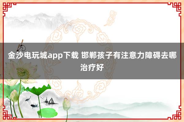 金沙电玩城app下载 邯郸孩子有注意力障碍去哪治疗好