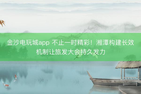 金沙电玩城app 不止一时精彩！湘潭构建长效机制让旅发大会持久发力