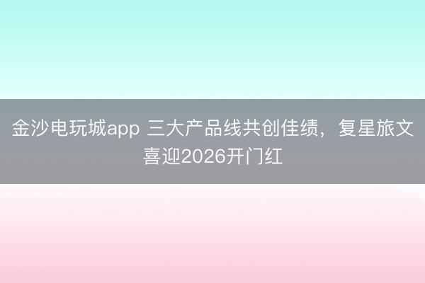 金沙电玩城app 三大产品线共创佳绩，复星旅文喜迎2026开门红