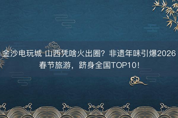 金沙电玩城 山西凭啥火出圈？非遗年味引爆2026春节旅游，跻身全国TOP10！