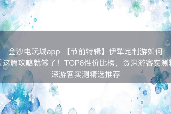 金沙电玩城app 【节前特辑】伊犁定制游如何选择？看这篇攻略就够了！TOP6性价比榜，资深游客实测精选推荐