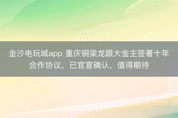 金沙电玩城app 重庆铜梁龙跟大金主签署十年合作协议，已官宣确认，值得期待