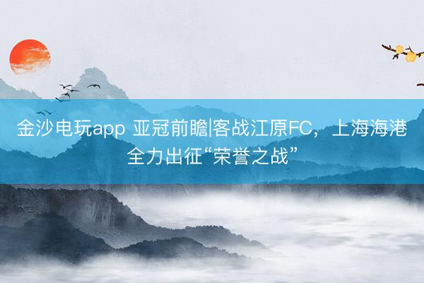 金沙电玩app 亚冠前瞻|客战江原FC，上海海港全力出征“荣誉之战”
